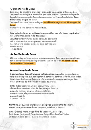 @umseguidordejesus
RODRIGO PEREIRA
O ministério de Jesus
As Parábolas de Jesus
Além de milagres, Jesus ensinou e pregou ao povo. Jesus exortava e explicava
temas complexos através de parábolas. Existem ao todo, 44 parábolas de
Jesus no Novo Testamento.
Em 3 anos de ministério profético - ensinando e pregando o Reino de Deus -
Jesus realizou milagres e maravilhas por onde passou. O primeiro milagre de
Jesus foi num casamento. Segundo a passagem no Evangelho de João, Jesus
transformou a água em vinho.
Jesus realizou outros muitos milagres, na Bíblia são registrados 37 milagres de
Jesus.
Vamos ver a lista completa neste estudo.
Vale salientar Jesus fez muitas outras maravilhas que não foram registradas
nos Evangelhos, como João destacou:
A cada milagre Jesus atraía uma multidão ainda maior. Isto incomodava os
religiosos da época, que começaram a conspirar contra a vida de Jesus. Judas
Iscariotes - discípulo de Jesus - se ofereceu aos fariseus para entregar Jesus
Cristo em troca de dinheiro (30 moedas de prata):
Jesus fez também muitas outras coisas. Se cada uma
delas fosse escrita, penso que nem mesmo no mundo
inteiro haveria espaço suficiente para os livros que
seriam escritos.
- João 20:25
Então Judas Iscariotes, um dos Doze, dirigiu-se aos
chefes dos sacerdotes a fim de lhes entregar Jesus. A
proposta muito os alegrou, e lhe prometeram
dinheiro. Assim, ele procurava uma oportunidade
para entregá-lo.
- Marcos 14:10-11
Na Última Ceia, Jesus anunciou aos discípulos que seria traído e morto.
Mesmo triste, mas ciente do seu propósito, celebrou a Páscoa:
Simão (Pedro), André, Tiago (filho de Zebedeu), João, Filipe,
Bartolomeu (Natanael), Tomé, Mateus, Tiago (filho de Alfeu), Tadeu
(Judas), Simão (o zelote) e Judas Iscariotes o traidor.
A crucificação de Jesus
 