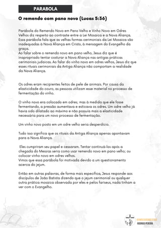 @umseguidordejesus
RODRIGO PEREIRA
O remendo com pano novo (Lucas 5:36)
Parábola do Remendo Novo em Pano Velho e Vinho Novo em Odres
Velhos diz respeito ao contraste entre a Lei Mosaica e a Nova Aliança.
Essa parábola fala que as velhas formas cerimoniais da Lei Mosaica são
inadequadas à Nova Aliança em Cristo, à mensagem do Evangelho da
graça.
Ao falar sobre o remendo novo em pano velho, Jesus diz que é
inapropriado tentar costurar a Nova Aliança nas antigas práticas
cerimoniais judaicas. Ao falar do vinho novo em odres velhos, Jesus diz que
esses rituais cerimoniais da Antiga Aliança não comportam a realidade
da Nova Aliança.
Os odres eram recipientes feitos de pele de animais. Por causa da
elasticidade do couro, as pessoas utilizam esse material no processo de
fermentação do vinho.
O vinho novo era colocado em odres; mas à medida que ele fosse
fermentando, a pressão aumentava e esticava os odres. Um odre velho já
havia sido dilatado ao máximo e não possuía mais a elasticidade
necessária para um novo processo de fermentação.
Um vinho novo posto em um odre velho seria desperdício.
Tudo isso significa que os rituais da Antiga Aliança apenas apontavam
para a Nova Aliança.
Eles cumpriram seu papel e cessaram. Tentar continuá-los após a
chegada do Messias seria como usar remendo novo em pano velho; ou
colocar vinho novo em odres velhos.
Vimos que essa parábola foi motivada devido a um questionamento
acerca do jejum.
Então em outras palavras, de forma mais específica, Jesus responde aos
discípulos de João Batista dizendo que o jejum cerimonial ou qualquer
outra prática mosaica observada por eles e pelos fariseus, nada tinham a
ver com o Evangelho.
PARABOLA
 