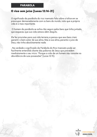 @umseguidordejesus
RODRIGO PEREIRA
O rico sem juízo (Lucas 12:16-21)
O significado da parábola do rico insensato fala sobre a tolice em se
preocupar demasiadamente com os bens do mundo, visto que a própria
vida é o mais importante.
O homem da parábola se achou tão seguro pelos bens que tinha juntado,
que esqueceu que sua vida estava além daquilo.
Ele fez provisões para sua vida terrena, e pensou que seus bens iriam
garantir o bem-estar de sua alma. Mas a sua alma, perante o juízo de
Deus, não tinha absolutamente nada
. Na verdade o significado da Parábola do Rico Insensato pode ser
facilmente entendido diante das palavras de Jesus que precedem
imediatamente o seu início: “Porque a vida de um homem não consiste na
abundância de suas possessões” (Lucas 12:15).
PARABOLA
 