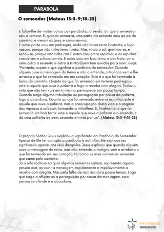@umseguidordejesus
RODRIGO PEREIRA
O semeador (Mateus 13:3-9;18-23)
E falou-lhe de muitas coisas por parábolas, dizendo: Eis que o semeador
saiu a semear. E, quando semeava, uma parte da semente caiu ao pé do
caminho, e vieram as aves, e comeram-na;
E outra parte caiu em pedregais, onde não havia terra bastante, e logo
nasceu, porque não tinha terra funda; Mas, vindo o sol, queimou-se, e
secou-se, porque não tinha raiz.E outra caiu entre espinhos, e os espinhos
cresceram e sufocaram-na. E outra caiu em boa terra, e deu fruto: um a
cem, outro a sessenta e outro a trinta.Quem tem ouvidos para ouvir, ouça.
"Portanto, ouçam o que significa a parábola do semeador: Quando
alguém ouve a mensagem do Reino e não a entende, o Maligno vem e lhe
arranca o que foi semeado em seu coração. Este é o que foi semeado à
beira do caminho. Quanto ao que foi semeado em terreno pedregoso,
este é aquele que ouve a palavra e logo a recebe com alegria. Todavia,
visto que não tem raiz em si mesmo, permanece por pouco tempo.
Quando surge alguma tribulação ou perseguição por causa da palavra,
logo a abandona. Quanto ao que foi semeado entre os espinhos, este é
aquele que ouve a palavra, mas a preocupação desta vida e o engano
das riquezas a sufocam, tornando-a infrutífera. E, finalmente, o que foi
semeado em boa terra: este é aquele que ouve a palavra e a entende, e
dá uma colheita de cem, sessenta e trinta por um". (Mateus 13:3-9;18-23)
O próprio Senhor Jesus explicou o significado da Parábola do Semeador.
Apesar de Ele ter contado a parábola à multidão, Ele explicou seu
significado apenas aos seus discípulos. Jesus explicou que quando alguém
ouve a mensagem do reino, mas não entende, o maligno vem e arrebata o
que foi semeado em seu coração, tal como as aves comem as sementes
que caem pelo caminho.
Já o solo rochoso no qual algumas sementes caíram, representa aquela
pessoa que, ao ouvir a mensagem, rapidamente e impulsivamente a
recebe com alegria. Mas pela falta de raiz isso dura pouco tempo. Logo
que surge a aflição ou a perseguição por causa da mensagem, essa
pessoa se ofende e a abandona.
PARABOLA
 