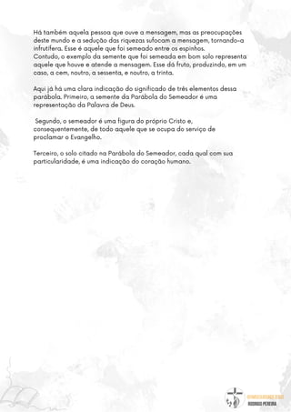 @umseguidordejesus
RODRIGO PEREIRA
Há também aquela pessoa que ouve a mensagem, mas as preocupações
deste mundo e a sedução das riquezas sufocam a mensagem, tornando-a
infrutífera. Esse é aquele que foi semeado entre os espinhos.
Contudo, o exemplo da semente que foi semeada em bom solo representa
aquele que houve e atende a mensagem. Esse dá fruto, produzindo, em um
caso, a cem, noutro, a sessenta, e noutro, a trinta.
Aqui já há uma clara indicação do significado de três elementos dessa
parábola. Primeiro, a semente da Parábola do Semeador é uma
representação da Palavra de Deus.
Segundo, o semeador é uma figura do próprio Cristo e,
consequentemente, de todo aquele que se ocupa do serviço de
proclamar o Evangelho.
Terceiro, o solo citado na Parábola do Semeador, cada qual com sua
particularidade, é uma indicação do coração humano.
 