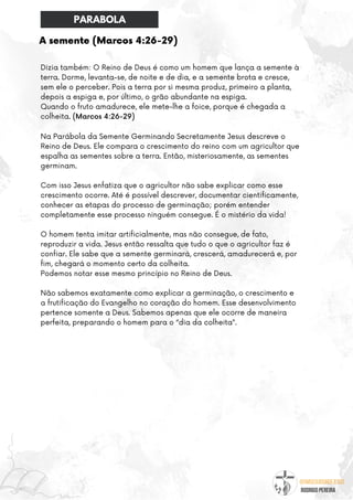 @umseguidordejesus
RODRIGO PEREIRA
A semente (Marcos 4:26-29)
Dizia também: O Reino de Deus é como um homem que lança a semente à
terra. Dorme, levanta-se, de noite e de dia, e a semente brota e cresce,
sem ele o perceber. Pois a terra por si mesma produz, primeiro a planta,
depois a espiga e, por último, o grão abundante na espiga.
Quando o fruto amadurece, ele mete-lhe a foice, porque é chegada a
colheita. (Marcos 4:26-29)
Na Parábola da Semente Germinando Secretamente Jesus descreve o
Reino de Deus. Ele compara o crescimento do reino com um agricultor que
espalha as sementes sobre a terra. Então, misteriosamente, as sementes
germinam.
Com isso Jesus enfatiza que o agricultor não sabe explicar como esse
crescimento ocorre. Até é possível descrever, documentar cientificamente,
conhecer as etapas do processo de germinação; porém entender
completamente esse processo ninguém consegue. É o mistério da vida!
O homem tenta imitar artificialmente, mas não consegue, de fato,
reproduzir a vida. Jesus então ressalta que tudo o que o agricultor faz é
confiar. Ele sabe que a semente germinará, crescerá, amadurecerá e, por
fim, chegará o momento certo da colheita.
Podemos notar esse mesmo princípio no Reino de Deus.
Não sabemos exatamente como explicar a germinação, o crescimento e
a frutificação do Evangelho no coração do homem. Esse desenvolvimento
pertence somente a Deus. Sabemos apenas que ele ocorre de maneira
perfeita, preparando o homem para o “dia da colheita”.
PARABOLA
 