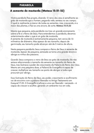 @umseguidordejesus
RODRIGO PEREIRA
A semente de mostarda (Mateus 13:31-32)
1Outra parábola lhes propôs, dizendo: O reino dos céus é semelhante ao
grão de mostarda que o homem, pegando nele, semeou no seu campo;
O qual é, realmente, a menor de todas as sementes; mas, crescendo, é a
maior das plantas, e faz-se uma árvore, de sorte. Mateus 13:31,32
Mesmo que pequena, esta parábola nos traz um grande ensinamento
sobre a fé e o Reino de Deus. Para entendermos a parábola, devemos
anteriormente saber o que é um grão de mostarda.
A semente de mostarda é extremamente pequena, tem cerca de 1,5
milímetros de diâmetro. Mas apesar do seu tamanho, depois de
germinada, seu tamanho pode alcançar até de 3 metros de altura.
Nesta pequena parábola Jesus compara o Reino de Deus à semente de
mostarda. Apesar de pequena, semeada se torna uma grande árvore e
abriga os ninhos dos pássaros.
Quando Jesus comparou o reino de Deus ao grão de mostarda, Ele não
estava relacionando o tamanho da semente ao tamanho do Reino de
Deus, mas ilustrava o poder de crescimento da Palavra do Reino dos Céus.
Mesmo em uma pequena dose, a Palavra do Evangelho é capaz de
crescer, multiplicar seu tamanho ao ponto de abrigar a todos que
procuram por abrigo.
Essa ilustração do Reino de Deus, seu poder, crescimento e acolhimento
vai de encontro com a palavra liberada no Antigo Testamento em
Ezequiel 17:23. O Evangelho é eficaz e uma vez liberado - semeado - é
capaz de crescer e acolher, gerando um ambiente rico em vida.
PARABOLA
 