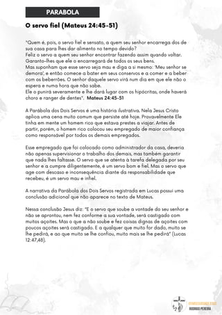 @umseguidordejesus
RODRIGO PEREIRA
O servo fiel (Mateus 24:45-51)
"Quem é, pois, o servo fiel e sensato, a quem seu senhor encarrega dos de
sua casa para lhes dar alimento no tempo devido?
Feliz o servo a quem seu senhor encontrar fazendo assim quando voltar.
Garanto-lhes que ele o encarregará de todos os seus bens.
Mas suponham que esse servo seja mau e diga a si mesmo: ‘Meu senhor se
demora’, e então comece a bater em seus conservos e a comer e a beber
com os beberrões. O senhor daquele servo virá num dia em que ele não o
espera e numa hora que não sabe.
Ele o punirá severamente e lhe dará lugar com os hipócritas, onde haverá
choro e ranger de dentes". Mateus 24:45-51
A Parábola dos Dois Servos é uma história ilustrativa. Nela Jesus Cristo
aplica uma cena muito comum que persiste até hoje. Provavelmente Ele
tinha em mente um homem rico que estava prestes a viajar. Antes de
partir, porém, o homem rico colocou seu empregado de maior confiança
como responsável por todos os demais empregados.
Esse empregado que foi colocado como administrador da casa, deveria
não apenas supervisionar o trabalho dos demais, mas também garantir
que nada lhes faltasse. O servo que se atenta à tarefa delegada por seu
senhor e a cumpre diligentemente, é um servo bom e fiel. Mas o servo que
age com descaso e inconsequência diante da responsabilidade que
recebeu, é um servo mau e infiel.
A narrativa da Parábola dos Dois Servos registrada em Lucas possui uma
conclusão adicional que não aparece no texto de Mateus.
Nessa conclusão Jesus diz: “E o servo que soube a vontade do seu senhor e
não se aprontou, nem fez conforme a sua vontade, será castigado com
muitos açoites. Mas o que a não soube e fez coisas dignas de açoites com
poucos açoites será castigado. E a qualquer que muito for dado, muito se
lhe pedirá, e ao que muito se lhe confiou, muito mais se lhe pedirá” (Lucas
12:47,48).
PARABOLA
 