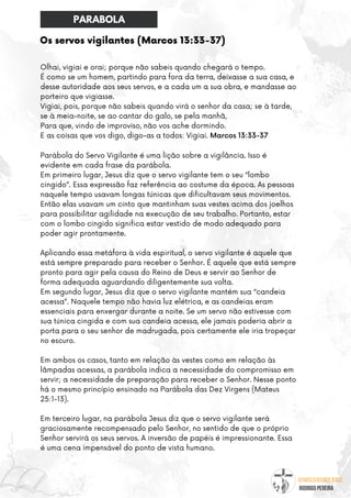 @umseguidordejesus
RODRIGO PEREIRA
Os servos vigilantes (Marcos 13:33-37)
Olhai, vigiai e orai; porque não sabeis quando chegará o tempo.
É como se um homem, partindo para fora da terra, deixasse a sua casa, e
desse autoridade aos seus servos, e a cada um a sua obra, e mandasse ao
porteiro que vigiasse.
Vigiai, pois, porque não sabeis quando virá o senhor da casa; se à tarde,
se à meia-noite, se ao cantar do galo, se pela manhã,
Para que, vindo de improviso, não vos ache dormindo.
E as coisas que vos digo, digo-as a todos: Vigiai. Marcos 13:33-37
Parábola do Servo Vigilante é uma lição sobre a vigilância. Isso é
evidente em cada frase da parábola.
Em primeiro lugar, Jesus diz que o servo vigilante tem o seu “lombo
cingido”. Essa expressão faz referência ao costume da época. As pessoas
naquele tempo usavam longas túnicas que dificultavam seus movimentos.
Então elas usavam um cinto que mantinham suas vestes acima dos joelhos
para possibilitar agilidade na execução de seu trabalho. Portanto, estar
com o lombo cingido significa estar vestido de modo adequado para
poder agir prontamente.
Aplicando essa metáfora à vida espiritual, o servo vigilante é aquele que
está sempre preparado para receber o Senhor. É aquele que está sempre
pronto para agir pela causa do Reino de Deus e servir ao Senhor de
forma adequada aguardando diligentemente sua volta.
Em segundo lugar, Jesus diz que o servo vigilante mantém sua “candeia
acessa”. Naquele tempo não havia luz elétrica, e as candeias eram
essenciais para enxergar durante a noite. Se um servo não estivesse com
sua túnica cingida e com sua candeia acessa, ele jamais poderia abrir a
porta para o seu senhor de madrugada, pois certamente ele iria tropeçar
no escuro.
Em ambos os casos, tanto em relação às vestes como em relação às
lâmpadas acessas, a parábola indica a necessidade do compromisso em
servir; a necessidade de preparação para receber o Senhor. Nesse ponto
há o mesmo princípio ensinado na Parábola das Dez Virgens (Mateus
25:1-13).
Em terceiro lugar, na parábola Jesus diz que o servo vigilante será
graciosamente recompensado pelo Senhor, no sentido de que o próprio
Senhor servirá os seus servos. A inversão de papéis é impressionante. Essa
é uma cena impensável do ponto de vista humano.
PARABOLA
 
