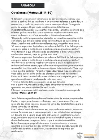 @umseguidordejesus
RODRIGO PEREIRA
Os talentos (Mateus 25:14-30)
"E também será como um homem que, ao sair de viagem, chamou seus
servos e confiou-lhes os seus bens. A um deu cinco talentos, a outro dois, e
a outro um; a cada um de acordo com a sua capacidade. Em seguida
partiu de viagem. O que havia recebido cinco talentos saiu
imediatamente, aplicou-os, e ganhou mais cinco. Também o que tinha dois
talentos ganhou mais dois. Mas o que tinha recebido um talento saiu,
cavou um buraco no chão e escondeu o dinheiro do seu senhor.
"Depois de muito tempo o senhor daqueles servos voltou e acertou contas
com eles.O que tinha recebido cinco talentos trouxe os outros cinco e
disse: ‘O senhor me confiou cinco talentos; veja, eu ganhei mais cinco’.
"O senhor respondeu: ‘Muito bem, servo bom e fiel! Você foi fiel no pouco;
eu o porei sobre o muito. Venha e participe da alegria do seu senhor! ’
"Veio também o que tinha recebido dois talentos e disse: ‘O senhor me
confiou dois talentos; veja, eu ganhei mais dois’.
"O senhor respondeu: ‘Muito bem, servo bom e fiel! Você foi fiel no pouco;
eu o porei sobre o muito. Venha e participe da alegria do seu senhor! ’
"Por fim veio o que tinha recebido um talento e disse: ‘Eu sabia que o
senhor é um homem severo, que colhe onde não plantou e junta onde não
semeou.Por isso, tive medo, saí e escondi o seu talento no chão. Veja, aqui
está o que lhe pertence’. "O senhor respondeu: ‘Servo mau e negligente!
Você sabia que eu colho onde não plantei e junto onde não semeei?
Então você devia ter confiado o meu dinheiro aos banqueiros, para que,
quando eu voltasse, o recebesse de volta com juros.
" ‘Tirem o talento dele e entreguem-no ao que tem dez.
Pois a quem tem, mais será dado, e terá em grande quantidade. Mas a
quem não tem, até o que tem lhe será tirado.
E lancem fora o servo inútil, nas trevas, onde haverá choro e ranger de
dentes’ ".Mateus 25:14-30
Jesus fala nessa parábola sobre um homem dono de muitas propriedades.
Prestes a viajar, esse homem confiou seus bens a seus servos. Para um
servo ele deu cinco talentos; para outro servo deu dois talentos; e para o
último servo deu um talento.
Esse “talento” confiado aos servos era uma unidade monetária em uso na
época. Estima-se que o talento equivalia a seis mil denários; sendo que
um denário era o salário pago pela diária de um trabalhador comum.
Logo, um talento equivalia a quase 20 anos de trabalho para a maioria
dos trabalhadores da época. Saiba o que é um denário na Bíblia.
Naturalmente esse proprietário era um homem muito rico, e em sua
ausência ele esperava que seu dinheiro não ficasse parado. Quando ele
confiou tais quantias a seus servos, obviamente ele esperava por
rendimentos.
PARABOLA
 