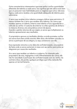 @umseguidordejesus
RODRIGO PEREIRA
Outra característica interessante é que esse senhor confiou quantidades
diferentes de talentos a cada servo. Isso significa que ele sabia muito bem
que uns possuíam mais habilidades para os negócios que outros. Sob essa
lógica, cada servo recebeu uma quantidade adequada de talentos para
administrar.
O servo que recebeu cinco talentos conseguiu dobrar esse patrimônio. O
mesmo também fez o servo que recebeu dois talentos. Já o servo que
recebeu apenas um talento, enterrou esse talento e ficou aguardando a
volta de seu senhor. O costume de enterrar no chão quantias de dinheiro
ou tesouros diversos, era uma prática comum da época.
Quando o patrão retornou de sua viajem, os servos que multiplicaram os
talentos apresentaram seus resultados.
O proprietário aprovou os resultados obtidos, e ainda prometeu confiar
aos servos bons bens ainda maiores. Além disso, ele também convidou os
servos a participar de sua alegria, ou seja, comemorar com ele.
Essa expressão remonta a uma ideia de confraternização; uma espécie
de festa onde os servos sentariam à mesa com seu senhor para juntos se
alegrarem por causa dos resultados.
Já o servo que recebeu um talento e o enterrou, foi chamado pelo
proprietário de mau, negligente e inútil. Diferentemente dos outros, ele
não foi convidado à participar da confraternização com seu senhor. Ao
contrário disso, ele perdeu qualquer privilégio que tinha, restando-lhe
apenas um terrível lamento.
 