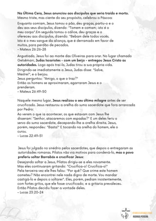 @umseguidordejesus
RODRIGO PEREIRA
Naquele mesmo lugar, Jesus realizou o seu último milagre antes de ser
crucificado. Jesus restaurou a orelha do sumo sacerdote que fora arrancada
por Pedro:
Enquanto comiam, Jesus tomou o pão, deu graças, partiu-o e o
deu aos seus discípulos, dizendo: "Tomem e comam; isto é o
meu corpo".Em seguida tomou o cálice, deu graças e o
ofereceu aos discípulos, dizendo: "Bebam dele todos vocês.
Isto é o meu sangue da aliança, que é derramado em favor de
muitos, para perdão de pecados.
- Mateus 26:26-28
Angustiado, Jesus foi ao monte das Oliveiras para orar. No lugar chamado
Getsêmani, Judas Iscariotes - com um beijo - entregou Jesus Cristo as
autoridades. Logo após traí-lo, Judas tirou a sua própria vida.
Jesus foi julgado no sinédrio pelos sacerdotes, que depois o entregaram as
autoridades romanas. Pilatos não via motivos para condená-lo, mas o povo
preferiu soltar Barrabás e crucificar Jesus:
Dirigindo-se imediatamente a Jesus, Judas disse: "Salve,
Mestre!", e o beijou.
Jesus perguntou: "Amigo, o que o traz?"
Então os homens se aproximaram, agarraram Jesus e o
prenderam.
- Mateus 26:49-50
Ao verem o que ia acontecer, os que estavam com Jesus lhe
disseram: "Senhor, atacaremos com espadas?" E um deles feriu o
servo do sumo sacerdote, decepando-lhe a orelha direita. Jesus,
porém, respondeu: "Basta!" E tocando na orelha do homem, ele o
curou.
- Lucas 22:49-51
Na Última Ceia, Jesus anunciou aos discípulos que seria traído e morto.
Mesmo triste, mas ciente do seu propósito, celebrou a Páscoa:
Desejando soltar a Jesus, Pilatos dirigiu-se a eles novamente.
Mas eles continuaram gritando: "Crucifica-o! Crucifica-o!"
Pela terceira vez ele lhes falou: "Por quê? Que crime este homem
cometeu? Não encontrei nele nada digno de morte. Vou mandar
castigá-lo e depois o soltarei". Eles, porém, pediam insistentemente,
com fortes gritos, que ele fosse crucificado; e a gritaria prevaleceu.
Então Pilatos decidiu fazer a vontade deles.
- Lucas 23:20-24
 