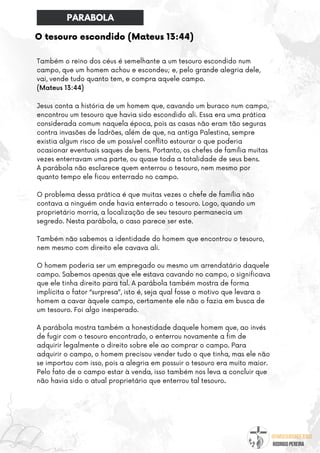 @umseguidordejesus
RODRIGO PEREIRA
O tesouro escondido (Mateus 13:44)
Também o reino dos céus é semelhante a um tesouro escondido num
campo, que um homem achou e escondeu; e, pelo grande alegria dele,
vai, vende tudo quanto tem, e compra aquele campo.
(Mateus 13:44)
Jesus conta a história de um homem que, cavando um buraco num campo,
encontrou um tesouro que havia sido escondido ali. Essa era uma prática
considerada comum naquela época, pois as casas não eram tão seguras
contra invasões de ladrões, além de que, na antiga Palestina, sempre
existia algum risco de um possível conflito estourar o que poderia
ocasionar eventuais saques de bens. Portanto, os chefes de família muitas
vezes enterravam uma parte, ou quase toda a totalidade de seus bens.
A parábola não esclarece quem enterrou o tesouro, nem mesmo por
quanto tempo ele ficou enterrado no campo.
O problema dessa prática é que muitas vezes o chefe de família não
contava a ninguém onde havia enterrado o tesouro. Logo, quando um
proprietário morria, a localização de seu tesouro permanecia um
segredo. Nesta parábola, o caso parece ser este.
Também não sabemos a identidade do homem que encontrou o tesouro,
nem mesmo com direito ele cavava ali.
O homem poderia ser um empregado ou mesmo um arrendatário daquele
campo. Sabemos apenas que ele estava cavando no campo, o significava
que ele tinha direito para tal. A parábola também mostra de forma
implícita o fator “surpresa”, isto é, seja qual fosse o motivo que levara o
homem a cavar àquele campo, certamente ele não o fazia em busca de
um tesouro. Foi algo inesperado.
A parábola mostra também a honestidade daquele homem que, ao invés
de fugir com o tesouro encontrado, o enterrou novamente a fim de
adquirir legalmente o direito sobre ele ao comprar o campo. Para
adquirir o campo, o homem precisou vender tudo o que tinha, mas ele não
se importou com isso, pois a alegria em possuir o tesouro era muito maior.
Pelo fato de o campo estar à venda, isso também nos leva a concluir que
não havia sido o atual proprietário que enterrou tal tesouro.
PARABOLA
 