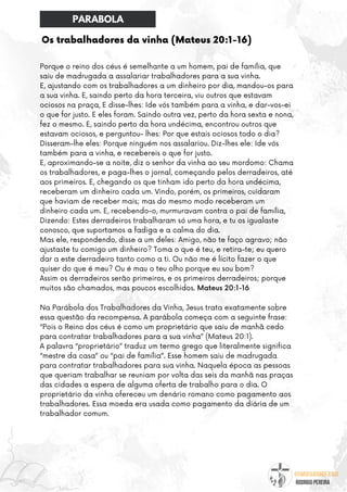 @umseguidordejesus
RODRIGO PEREIRA
Os trabalhadores da vinha (Mateus 20:1-16)
Porque o reino dos céus é semelhante a um homem, pai de família, que
saiu de madrugada a assalariar trabalhadores para a sua vinha.
E, ajustando com os trabalhadores a um dinheiro por dia, mandou-os para
a sua vinha. E, saindo perto da hora terceira, viu outros que estavam
ociosos na praça, E disse-lhes: Ide vós também para a vinha, e dar-vos-ei
o que for justo. E eles foram. Saindo outra vez, perto da hora sexta e nona,
fez o mesmo. E, saindo perto da hora undécima, encontrou outros que
estavam ociosos, e perguntou- lhes: Por que estais ociosos todo o dia?
Disseram-lhe eles: Porque ninguém nos assalariou. Diz-lhes ele: Ide vós
também para a vinha, e recebereis o que for justo.
E, aproximando-se a noite, diz o senhor da vinha ao seu mordomo: Chama
os trabalhadores, e paga-lhes o jornal, começando pelos derradeiros, até
aos primeiros. E, chegando os que tinham ido perto da hora undécima,
receberam um dinheiro cada um. Vindo, porém, os primeiros, cuidaram
que haviam de receber mais; mas do mesmo modo receberam um
dinheiro cada um. E, recebendo-o, murmuravam contra o pai de família,
Dizendo: Estes derradeiros trabalharam só uma hora, e tu os igualaste
conosco, que suportamos a fadiga e a calma do dia.
Mas ele, respondendo, disse a um deles: Amigo, não te faço agravo; não
ajustaste tu comigo um dinheiro? Toma o que é teu, e retira-te; eu quero
dar a este derradeiro tanto como a ti. Ou não me é lícito fazer o que
quiser do que é meu? Ou é mau o teu olho porque eu sou bom?
Assim os derradeiros serão primeiros, e os primeiros derradeiros; porque
muitos são chamados, mas poucos escolhidos. Mateus 20:1-16
Na Parábola dos Trabalhadores da Vinha, Jesus trata exatamente sobre
essa questão da recompensa. A parábola começa com a seguinte frase:
“Pois o Reino dos céus é como um proprietário que saiu de manhã cedo
para contratar trabalhadores para a sua vinha” (Mateus 20:1).
A palavra “proprietário” traduz um termo grego que literalmente significa
“mestre da casa” ou “pai de família”. Esse homem saiu de madrugada
para contratar trabalhadores para sua vinha. Naquela época as pessoas
que queriam trabalhar se reuniam por volta das seis da manhã nas praças
das cidades a espera de alguma oferta de trabalho para o dia. O
proprietário da vinha ofereceu um denário romano como pagamento aos
trabalhadores. Essa moeda era usada como pagamento da diária de um
trabalhador comum.
PARABOLA
 