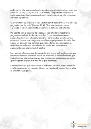 @umseguidordejesus
RODRIGO PEREIRA
Ao longo do dia, esse proprietário recrutou outros trabalhadores para sua
vinha (às 09:00, 12:00, 15:00 e 17:00 horas). É importante saber que a
todos esses trabalhadores contratados posteriomente, ele não combinou
um valor específico.
O proprietário apenas disse: “Ide vós também trabalhar na vinha, e Eu vos
pagarei o que for justo” (Mateus 20:4). Obviamente nesse caso o
esperado seria um pagamento proporcional às horas trabalhadas.
De acordo com o costume da época, os trabalhadores recebiam o
pagamento no final do dia de trabalho. O proprietário começou
pagando primeiro os últimos funcionários contratados, até chegar aos
primeiros. Para os que chegaram por último, o proprietário da vinha lhes
pagou um denário. Isso significa que mesmo tendo eles começado a
trabalhar por volta das cinco horas da tarde, eles receberam o
pagamento pelo dia todo de trabalho.
Mas quando chegou a vez de o proprietário pagar os trabalhadores que
foram contratados primeiros, houve um problema. Os trabalhadores que
trabalharam o dia todo acharam que receberiam mais do que os outros
que chegaram depois, mas não foi o que aconteceu.
Os trabalhadores que começaram a trabalhar na vinha às seis horas da
manhã, receberam um denário. Mesmo isso tendo sido o combinado, eles
se sentiram injustiçados.
 