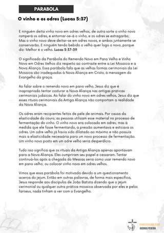 @umseguidordejesus
RODRIGO PEREIRA
O vinho e os odres (Lucas 5:37)
E ninguém deita vinho novo em odres velhos; de outra sorte o vinho novo
romperá os odres, e entornar-se-á o vinho, e os odres se estragarão;
Mas o vinho novo deve deitar-se em odres novos, e ambos juntamente se
conservarão. E ninguém tendo bebido o velho quer logo o novo, porque
diz: Melhor é o velho. Lucas 5:37-39
O significado da Parábola do Remendo Novo em Pano Velho e Vinho
Novo em Odres Velhos diz respeito ao contraste entre a Lei Mosaica e a
Nova Aliança. Essa parábola fala que as velhas formas cerimoniais da Lei
Mosaica são inadequadas à Nova Aliança em Cristo, à mensagem do
Evangelho da graça.
Ao falar sobre o remendo novo em pano velho, Jesus diz que é
inapropriado tentar costurar a Nova Aliança nas antigas práticas
cerimoniais judaicas. Ao falar do vinho novo em odres velhos, Jesus diz que
esses rituais cerimoniais da Antiga Aliança não comportam a realidade
da Nova Aliança.
Os odres eram recipientes feitos de pele de animais. Por causa da
elasticidade do couro, as pessoas utilizam esse material no processo de
fermentação do vinho. O vinho novo era colocado em odres; mas à
medida que ele fosse fermentando, a pressão aumentava e esticava os
odres. Um odre velho já havia sido dilatado ao máximo e não possuía
mais a elasticidade necessária para um novo processo de fermentação.
Um vinho novo posto em um odre velho seria desperdício.
Tudo isso significa que os rituais da Antiga Aliança apenas apontavam
para a Nova Aliança. Eles cumpriram seu papel e cessaram. Tentar
continuá-los após a chegada do Messias seria como usar remendo novo
em pano velho; ou colocar vinho novo em odres velhos.
Vimos que essa parábola foi motivada devido a um questionamento
acerca do jejum. Então em outras palavras, de forma mais específica,
Jesus responde aos discípulos de João Batista dizendo que o jejum
cerimonial ou qualquer outra prática mosaica observada por eles e pelos
fariseus, nada tinham a ver com o Evangelho.
PARABOLA
 