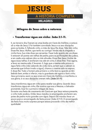 @umseguidordejesus
RODRIGO PEREIRA
A HISTÓRIA COMPLETA
JESUS
Milagres de Jesus sobre a natureza
MILAGRES
Transformar água em vinho: João 2:1-11.
E, ao terceiro dia, fizeram-se umas bodas em Caná da Galiléia; e estava
ali a mãe de Jesus. E foi também convidado Jesus e os seus discípulos
para as bodas. E, faltando vinho, a mãe de Jesus lhe disse: Não têm vinho.
Disse-lhe Jesus: Mulher, que tenho eu contigo? Ainda não é chegada a
minha hora. Sua mãe disse aos serventes: Fazei tudo quanto ele vos disser.
E estavam ali postas seis talhas de pedra, para as purificações dos judeus,
e em cada uma cabiam dois ou três almudes. Disse-lhes Jesus: Enchei de
água essas talhas. E encheram-nas até em cima. E disse-lhes: Tirai agora,
e levai ao mestre-sala. E levaram. E, logo que o mestre-sala provou a
água feita vinho (não sabendo de onde viera, se bem que o sabiam os
serventes que tinham tirado a água), chamou o mestre-sala ao esposo,
E disse-lhe: Todo o homem põe primeiro o vinho bom e, quando já têm
bebido bem, então o inferior; mas tu guardaste até agora o bom vinho.
Jesus principiou assim os seus sinais em Caná da Galiléia, e manifestou a
sua glória; e os seus discípulos creram nele. (João 2:1-11)
Jesus transformou água em vinho para revelar sua glória. Quando Jesus
transformou água em vinho, Ele mostrou que era o Messias, o Salvador
prometido. Esse foi o primeiro milagre de Jesus.
Durante uma festa de casamento em Caná em que Jesus estava presente,
o vinho todo acabou. Então Jesus mandou os empregados encherem seis
potes de pedra muito grandes com água. Depois Ele mandou levar um
pouco para o encarregado da festa provar (João 2:7-9). O encarregado
da festa ficou muito surpreso porque estava provando vinho da melhor
qualidade!
 