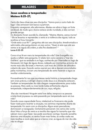 @umseguidordejesus
RODRIGO PEREIRA
Jesus acalma a tempestade:
Mateus 8:23-27;
Certo dia Jesus disse aos seus discípulos: "Vamos para o outro lado do
lago". Eles entraram num barco e partiram.
Enquanto navegavam, ele adormeceu. Abateu-se sobre o lago um forte
vendaval, de modo que o barco estava sendo inundado, e eles corriam
grande perigo.
Os discípulos foram acordá-lo, clamando: "Mestre, Mestre, vamos morrer!
" Ele se levantou e repreendeu o vento e a violência das águas; tudo se
acalmou e ficou tranqüilo.
"Onde está a sua fé? ", perguntou ele aos seus discípulos. Amedrontados e
admirados, eles perguntaram uns aos outros: "Quem é este que até aos
ventos e às águas dá ordens, e eles lhe obedecem? "
Lucas 8:22-25
Como é tua fé em meio às tempestades da vida? Este Evangelho nos
ajuda a refletir esta pergunta. O relato tem como cenário o “mar da
Galiléia”, que na verdade é um lago, conhecido por Tiberíades ou lago de
Genesaré. Um lago de águas doces, rodeado por montanhas, próximo do
monte mais alto de Israel, o Hermom, com mais de 2.500m de altitude e
coberto de neve. Quando ventos sopram por ele e descem encurralados
pelas montanhas, iniciam uma tempestade de vento fazendo a água se
revoltar violentamente.
Provavelmente foi isso que aconteceu nesta história, a tempestade chega
sem sinais prévios, e atinge o barco onde Jesus e os discípulos estavam.
Também as tempestades da vida chegam inesperadamente, para todas
as pessoas. Mais cedo ou mais tarde todas enfrentarão alguma
tempestade, independentemente de cor, raça, religião.
Elas são inevitáveis! Ninguém está livre delas, tampouco as pessoas
cristãs.Você já passou ou está passando por tempestade assim em tua
vida?
Quando nossa capacidade física, intelectual ou financeira não pode
fazer nada para reverter a situação, nos sentimos impotentes diante da
tempestade. Foi assim com os discípulos. Alguns eram pescadores,
dominavam a navegação. Certamente pensaram: nós vamos dar conta
disso! Mas a força do vento e a revolta das águas foi tamanha que não
sabiam mais o que fazer. Isso pode acontecer contigo. Quando acredita
dominar uma situação, os ventos ficam mais fortes, as ondas cada vez
mais revoltas e você sabe que se o barco virar, as águas do mar da vida
irão te afogar
MILAGRES Sobre a natureza
 