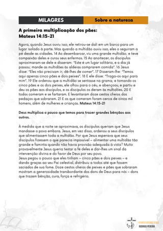 @umseguidordejesus
RODRIGO PEREIRA
A primeira multiplicação dos pães:
Mateus 14:15-21
Agora, quando Jesus ouviu isso, ele retirou-se dali em um barco para um
lugar isolado à parte. Mas quando a multidão ouviu isso, eles o seguiram a
pé desde as cidades. 14 Ao desembarcar, viu uma grande multidão; e teve
compaixão deles e curou seus enfermos. 15 Ao anoitecer, os discípulos
aproximaram-se dele e disseram: “Este é um lugar solitário, e o dia já
passou; mande as multidões às aldeias comprarem comida”. 16 Jesus
disse: “Eles não precisam ir; dê-lhes de comer”. 17 Disseram-lhe: “Temos
aqui apenas cinco pães e dois peixes”. 18 E ele disse: “Traga-os aqui para
mim”. 19 Ele ordenou que a multidão se sentasse na grama; e tomando os
cinco pães e os dois peixes, ele olhou para o céu, e abençoou, e partiu e
deu os pães aos discípulos, e os discípulos os deram às multidões. 20 E
todos comeram e se fartaram. E levantaram doze cestos cheios dos
pedaços que sobraram. 21 E os que comeram foram cerca de cinco mil
homens, além de mulheres e crianças. Mateus 14:15-21
Deus multiplica o pouco que temos para trazer grandes bênçãos aos
outros.
À medida que a noite se aproximava, os discípulos queriam que Jesus
mandasse o povo embora. Jesus, em vez disso, ordenou a seus discípulos
que alimentassem toda a multidão. Por que Jesus esperava que seus
discípulos fizessem o que parecia impossível – alimentar uma multidão tão
grande e faminta quando não havia provisão adequada à vista? Muito
provavelmente Jesus queria testar a fé deles e dar-lhes um sinal da
intervenção divina e do favor de Deus por seu povo.
Jesus pegou o pouco que eles tinham – cinco pães e dois peixes – e
dando graças ao seu Pai celestial, distribuiu a todos até que fossem
saciados de sua fome. Doze cestos cheios de peixes e pães que sobraram
mostram a generosidade transbordante dos dons de Deus para nós – dons
que trazem bênção, cura, força e refrigério.
MILAGRES Sobre a natureza
 