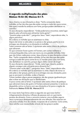 @umseguidordejesus
RODRIGO PEREIRA
A segunda multiplicação dos pães:
Mateus 15:32-38; Marcos 8:1-9.
Jesus chamou os seus discípulos e disse: "Tenho compaixão desta
multidão; já faz três dias que eles estão comigo e nada têm para comer.
Não quero mandá-los embora com fome, porque podem desfalecer no
caminho".
Os seus discípulos responderam: "Onde poderíamos encontrar, neste lugar
deserto, pão suficiente para alimentar tanta gente? "
"Quantos pães vocês têm? ", perguntou Jesus. "Sete", responderam eles, "e
alguns peixinhos".
Ele ordenou à multidão que se assentasse no chão.
Depois de tomar os sete pães e os peixes e dar graças, partiu-os e os
entregou aos discípulos, e os discípulos à multidão.
Todos comeram até se fartar. E ajuntaram sete cestos cheios de pedaços
que sobraram.
Os que comeram foram quatro mil homens, sem contar mulheres e
crianças.Naqueles dias, outra vez reuniu-se uma grande multidão. Visto
que não tinham nada para comer, Jesus chamou os seus discípulos e disse-
lhes: "Tenho compaixão desta multidão; já faz três dias que eles estão
comigo e nada têm para comer.Se eu os mandar para casa com fome,
vão desfalecer no caminho, porque alguns deles vieram de longe".
Os seus discípulos responderam: "Onde, neste lugar deserto, poderia
alguém conseguir pão suficiente para alimentá-los? "
"Quantos pães vocês têm? ", perguntou Jesus. "Sete", responderam eles.
Ele ordenou à multidão que se assentasse no chão. Depois de tomar os
sete pães e dar graças, partiu-os e os entregou aos seus discípulos, para
que os servissem à multidão; e eles o fizeram.
Tinham também alguns peixes pequenos; ele deu graças igualmente por
eles e disse aos discípulos que os distribuíssem.
O povo comeu até se fartar. E ajuntaram sete cestos cheios de pedaços
que sobraram.Cerca de quatro mil homens estavam presentes. E, tendo-os
despedido, entrou no barco com seus discípulos e foi para a região de
Dalmanuta. Mateus 15:32-38; Marcos 8:1-9.
Em nosso texto hoje lemos sobre a segunda vez que nosso Senhor
milagrosamente alimentou milhares de pessoas com um suprimento
escasso de alimento. Como o encontro anterior, uma multidão seguira
Jesus e precisava desesperadamente de uma refeição. Eles estavam em
uma área isolada, fora da cidade, incapazes de se sustentar. Como antes,
Jesus satisfez suas necessidades através de Sua graça e poder.
MILAGRES Sobre a natureza
 