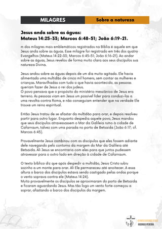 @umseguidordejesus
RODRIGO PEREIRA
Jesus anda sobre as águas:
Mateus 14:25-33; Marcos 6:48-51; João 6:19-21.
m dos milagres mais emblemáticos registrados na Bíblia é aquele em que
Jesus anda sobre as águas. Esse milagre foi registrado em três dos quatro
Evangelhos (Mateus 14:22-33; Marcos 6:45-51; João 6:16-21). Ao andar
sobre as águas, Jesus revelou de forma muito clara aos seus discípulos sua
natureza Divina.
Jesus andou sobre as águas depois de um dia muito agitado. Ele havia
alimentado uma multidão de cinco mil homens, sem contar as mulheres e
crianças. Maravilhadas com tudo o que havia acontecido, as pessoas
queriam fazer de Jesus o rei dos judeus.
O povo pensava que o propósito do ministério messiânico de Jesus era
terreno. As pessoas viam em Jesus um possível líder para conduzi-las a
uma revolta contra Roma, e não conseguiam entender que na verdade Ele
trouxe um reino espiritual.
Então Jesus tratou de se afastar da multidão para orar, e depois resolveu
partir para outro lugar. Enquanto despedia aquele povo, Jesus mandou
que seus discípulos atravessassem o Mar da Galileia rumo à cidade de
Cafarnaum, talvez com uma parada no porto de Betsaida (João 6:17; cf.
Marcos 6:45).
Provavelmente Jesus combinou com os discípulos que eles fossem adiante
dele navegando pelo contorno da margem do Mar da Galileia até
Betsaida. Ali Jesus se encontraria com eles para que juntos pudessem
atravessar para o outro lado em direção à cidade de Cafarnaum.
O texto bíblico diz que após despedir a multidão, Jesus Cristo subiu
sozinho a um monte para orar. Ali Ele permaneceu até anoitecer. A essa
altura o barco dos discípulos estava sendo castigado pelas ondas porque
o vento soprava contra ele (Mateus 14:24).
Muito provavelmente os discípulos se aproximaram do porto de Betsaida
e ficaram aguardando Jesus. Mas tão logo um vento forte começou a
soprar, afastando o barco dos discípulos da margem.
MILAGRES Sobre a natureza
 