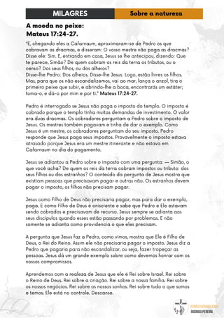 @umseguidordejesus
RODRIGO PEREIRA
A moeda no peixe:
Mateus 17:24-27.
“E, chegando eles a Cafarnaum, aproximaram-se de Pedro os que
cobravam as dracmas, e disseram: O vosso mestre não paga as dracmas?
Disse ele: Sim. E, entrando em casa, Jesus se lhe antecipou, dizendo: Que
te parece, Simão? De quem cobram os reis da terra os tributos, ou o
censo? Dos seus filhos, ou dos alheios?
Disse-lhe Pedro: Dos alheios. Disse-lhe Jesus: Logo, estão livres os filhos.
Mas, para que os não escandalizemos, vai ao mar, lança o anzol, tira o
primeiro peixe que subir, e abrindo-lhe a boca, encontrarás um estáter;
toma-o, e dá-o por mim e por ti.” Mateus 17:24-27.
Pedro é interrogado se Jesus não paga o imposto do templo. O imposto é
cobrado porque o templo tinha muitas demandas de investimento. O valor
era duas dracmas. Os cobradores perguntam a Pedro sobre o imposto de
Jesus. Os mestres também pagavam e tinha de dar o exemplo. Como
Jesus é um mestre, os cobradores perguntam do seu imposto. Pedro
responde que Jesus paga seus impostos. Provavelmente o imposto estava
atrasado porque Jesus era um mestre itinerante e não estava em
Cafarnaum no dia do pagamento.
Jesus se adiantou a Pedro sobre o imposto com uma pergunta: — Simão, o
que você acha? De quem os reis da terra cobram impostos ou tributo: dos
seus filhos ou dos estranhos? O conteúdo da pergunta de Jesus mostra que
existiam pessoas que precisavam pagar e outras não. Os estranhos devem
pagar o imposto, os filhos não precisam pagar.
Jesus como Filho de Deus não precisaria pagar, mas para dar o exemplo,
paga. E como Filho de Deus é onisciente e sabe que Pedro e Ele estavam
sendo cobrados e precisavam de recurso. Jesus sempre se adianta aos
seus discípulos quando esses estão passando por problemas. E não
somente se adianta como providencia o que eles precisam.
A pergunta que Jesus faz a Pedro, como vimos, mostra que Ele é Filho de
Deus, o Rei do Reino. Assim ele não precisaria pagar o imposto. Jesus diz a
Pedro que pagaria para não escandalizar, ou seja, fazer tropeçar as
pessoas. Jesus dá um grande exemplo sobre como devemos honrar com os
nossos compromissos.
Aprendemos com a realeza de Jesus que ele é Rei sobre Israel. Rei sobre
o Reino de Deus. Rei sobre a criação. Rei sobre a nossa família. Rei sobre
os nossos negócios. Rei sobre os nossos sonhos. Rei sobre tudo o que somos
e temos. Ele está no controle. Descanse.
MILAGRES Sobre a natureza
 