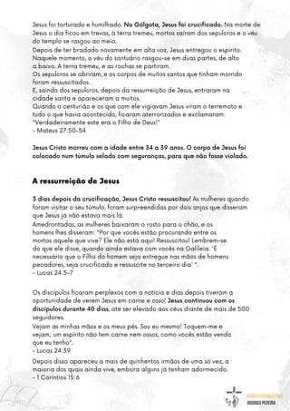 @umseguidordejesus
RODRIGO PEREIRA
Jesus Cristo morreu com a idade entre 34 a 39 anos. O corpo de Jesus foi
colocado num túmulo selado com seguranças, para que não fosse violado.
Depois de ter bradado novamente em alta voz, Jesus entregou o espírito.
Naquele momento, o véu do santuário rasgou-se em duas partes, de alto
a baixo. A terra tremeu, e as rochas se partiram.
Os sepulcros se abriram, e os corpos de muitos santos que tinham morrido
foram ressuscitados.
E, saindo dos sepulcros, depois da ressurreição de Jesus, entraram na
cidade santa e apareceram a muitos.
Quando o centurião e os que com ele vigiavam Jesus viram o terremoto e
tudo o que havia acontecido, ficaram aterrorizados e exclamaram:
"Verdadeiramente este era o Filho de Deus!"
- Mateus 27:50-54
Os discípulos ficaram perplexos com a notícia e dias depois tiveram a
oportunidade de verem Jesus em carne e osso! Jesus continuou com os
discípulos durante 40 dias, até ser elevado aos céus diante de mais de 500
seguidores.
Amedrontadas, as mulheres baixaram o rosto para o chão, e os
homens lhes disseram: "Por que vocês estão procurando entre os
mortos aquele que vive? Ele não está aqui! Ressuscitou! Lembrem-se
do que ele disse, quando ainda estava com vocês na Galileia: 'É
necessário que o Filho do homem seja entregue nas mãos de homens
pecadores, seja crucificado e ressuscite no terceiro dia' ".
- Lucas 24:5-7
3 dias depois da crucificação, Jesus Cristo ressuscitou! As mulheres quando
foram visitar o seu túmulo, foram surpreendidas por dois anjos que disseram
que Jesus já não estava mais lá:
Jesus foi torturado e humilhado. No Gólgota, Jesus foi crucificado. Na morte de
Jesus o dia ficou em trevas, à terra tremeu, mortos saíram dos sepulcros e o véu
do templo se rasgou ao meio.
Vejam as minhas mãos e os meus pés. Sou eu mesmo! Toquem-me e
vejam; um espírito não tem carne nem ossos, como vocês estão vendo
que eu tenho".
- Lucas 24:39
A ressurreição de Jesus
Depois disso apareceu a mais de quinhentos irmãos de uma só vez, a
maioria dos quais ainda vive, embora alguns já tenham adormecido.
- 1 Coríntios 15:6
 