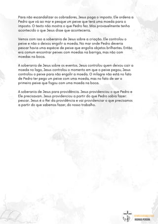@umseguidordejesus
RODRIGO PEREIRA
Para não escandalizar os cobradores, Jesus paga o imposto. Ele ordena a
Pedro que vá ao mar e pesque um peixe que terá uma moeda para o
imposto. O texto não mostra o que Pedro fez. Mas provavelmente tenha
acontecido o que Jesus disse que aconteceria.
Vemos com isso a soberania de Jesus sobre a criação. Ele controlou o
peixe e não o deixou engolir a moeda. No mar onde Pedro deveria
pescar havia uma espécie de peixe que engolia objetos brilhantes. Então
era comum encontrar peixes com moedas na barriga, mas não com
moedas na boca.
A soberania de Jesus sobre os eventos. Jesus controlou quem deixou cair a
moeda no lago, Jesus controlou o momento em que o peixe pegou, Jesus
controlou o peixe para não engolir a moeda. O milagre não está no fato
de Pedro ter pego um peixe com uma moeda, mas no fato de ser o
primeiro peixe que fisgou com uma moeda na boca.
A soberania de Jesus para providência. Jesus providenciou o que Pedro e
Ele precisavam. Jesus providenciou a partir do que Pedro sabia fazer:
pescar. Jesus é o Rei da providência e vai providenciar o que precisamos
a partir do que sabemos fazer, do nosso trabalho.
 