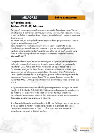 @umseguidordejesus
RODRIGO PEREIRA
A figueira seca:
Mateus 21:18-22; Marcos
De manhã cedo, quando voltava para a cidade, Jesus teve fome. Vendo
uma figueira à beira do caminho, aproximou-se dela, mas nada encontrou,
a não ser folhas. Então lhe disse: “Nunca mais dê frutos! ” Imediatamente a
árvore secou.
Ao verem isso, os discípulos ficaram espantados e perguntaram: “Como a
figueira secou tão depressa? “
Jesus respondeu: “Eu lhes asseguro que, se vocês tiverem fé e não
duvidarem, poderão fazer não somente o que foi feito à figueira, mas
também dizer a este monte: ‘Levante-se e atire-se no mar’, e assim será
feito. E tudo o que pedirem em oração, se crerem, vocês receberão”.
Mateus 21:18-22
Compreendemos que Jesus não amaldiçoou a figueira pelo simples fato
dela não apresentar frutos, mas sim pela sua aparência enganosa de
“frutífera”. Essas folhas sem frutos indicavam uma promessa vazia.
Os maiores inimigos de Jesus foram os mestres da Lei e os fariseus, que
aparentavam ser algo, que na realidade não eram. Eram “homens de
Deus”, conhecedores da Lei e religiosos, porém tudo isso não passava de
aparência. Tramavam matar Jesus. Várias vezes, Jesus os chama de
hipócritas (Mt 23). Uma pessoa hipócrita é dissimulada, finge ser algo que
não é.
A figueira também é usada na bíblia para representar a nação de Israel
(Mq 7:16; Jr 8:13 e 24:3-7; Mt 24:32-33). Apesar dessa nação, ao decorrer
da história, ter experimentado o sobrenatural de Deus, Israel não
reconheceu Jesus como o Messias. Era uma nação estéril espiritualmente.
Jesus usou a palavra para secar a figueira.
A palavra de Deus diz, em Provérbios 18:21, que “a língua tem poder sobre
a vida e sobre a morte”. Nossas palavras são a expressão dos nossos
pensamentos e sentimentos. Com a palavra podemos abençoar e
amaldiçoar, construir e destruir sonhos.
MILAGRES Sobre a natureza
 