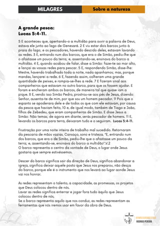 @umseguidordejesus
RODRIGO PEREIRA
A grande pesca:
Lucas 5:4-11.
5 E aconteceu que, apertando-o a multidão para ouvir a palavra de Deus,
estava ele junto ao lago de Genesaré. 2 E viu estar dois barcos junto à
praia do lago; e os pescadores, havendo descido deles, estavam lavando
as redes. 3 E, entrando num dos barcos, que era o de Simão, pediu-lhe que
o afastasse um pouco da terra; e, assentando-se, ensinava do barco a
multidão. 4 E, quando acabou de falar, disse a Simão: faze-te ao mar alto,
e lançai as vossas redes para pescar. 5 E, respondendo Simão, disse-lhe:
Mestre, havendo trabalhado toda a noite, nada apanhamos; mas, porque
mandas, lançarei a rede. 6 E, fazendo assim, colheram uma grande
quantidade de peixes, e rompia-se-lhes a rede. 7 E fizeram sinal aos
companheiros que estavam no outro barco, para que os fossem ajudar. E
foram e encheram ambos os barcos, de maneira tal que quase iam a
pique. 8 E, vendo isso Simão Pedro, prostrou-se aos pés de Jesus, dizendo:
Senhor, ausenta-te de mim, por que sou um homem pecador. 9 Pois que o
espanto se apoderara dele e de todos os que com ele estavam, por causa
da pesca que haviam feito, 10 e, de igual modo, também de Tiago e João,
filhos de Zebedeu, que eram companheiros de Simão. E disse Jesus a
Simão: Não temas; de agora em diante, serás pescador de homens. 11 E,
levando os barcos para terra, deixaram tudo e o seguiram. Lucas 5:4-11.
Frustração por uma noite inteira de trabalho mal sucedido. Retornaram
da pescaria de mãos vazias. Cansaço, sono e tristeza. “E, entrando num
dos barcos, que era o de Simão, pediu-lhe que o afastasse um pouco da
terra; e, assentando-se, ensinava do barco a multidão”.V.2
O barco representa o centro da vontade de Deus, o lugar onde Jesus
gostaria que sempre estivéssemos.
Descer do barco significa sair da direção de Deus, significa abandonar a
igreja, significa deixar aquele posto que Jesus nos preparou, não desça
do barco, porque ele é o instrumento que nos levará ao lugar aonde Jesus
vai nos honrar.
As redes representam o talento, a capacidade, as promessas, os projetos
que Deus colocou dentro de nós.
Lavar as redes significa enterrar e jogar fora tudo àquilo que Jesus
colocou dentro de nós,
Se o barco representa aquilo que nos conduz, as redes representam as
ferramentas que nós iremos usar em favor da obra de Deus.
MILAGRES Sobre a natureza
 