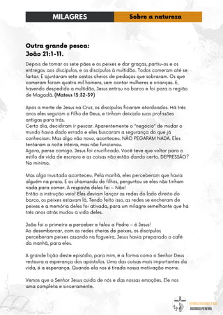 @umseguidordejesus
RODRIGO PEREIRA
Outra grande pesca:
João 21:1-11.
Depois de tomar os sete pães e os peixes e dar graças, partiu-os e os
entregou aos discípulos, e os discípulos à multidão. Todos comeram até se
fartar. E ajuntaram sete cestos cheios de pedaços que sobraram. Os que
comeram foram quatro mil homens, sem contar mulheres e crianças. E,
havendo despedido a multidão, Jesus entrou no barco e foi para a região
de Magadã. (Mateus 15:32-39)
Após a morte de Jesus na Cruz, os discípulos ficaram atordoados. Há três
anos eles seguiam o Filho de Deus, e tinham deixado suas profissões
antigas para trás.
Certo dia, decidiram ir pescar. Aparentemente o “negócio” de mudar o
mundo havia dado errado e eles buscaram a segurança do que já
conheciam. Mas algo não novo, aconteceu. NÃO PEGARAM NADA. Eles
tentaram a noite inteira, mas não funcionou.
Agora, pense comigo. Jesus foi crucificado. Você teve que voltar para o
estilo de vida de escravo e as coisas não estão dando certo. DEPRESSÃO?
No mínimo.
Mas algo inusitado aconteceu. Pela manhã, eles perceberam que havia
alguém na praia. E os chamando de filhos, perguntou se eles não tinham
nada para comer. A resposta deles foi – Não!
Então a instrução veio! Eles deviam lançar as redes do lado direito do
barco, os peixes estavam lá. Tendo feito isso, as redes se encheram de
peixes e a memória deles foi ativada, para um milagre semelhante que há
três anos atrás mudou a vida deles.
João foi o primeiro a perceber e falou a Pedro – é Jesus!
Ao desembarcar, com as redes cheias de peixes, os discípulos
perceberam peixes assando na fogueira. Jesus havia preparado o café
da manhã, para eles.
A grande lição deste episódio, para mim, é a forma como o Senhor Deus
restaura a esperança dos apóstolos. Uma das coisas mais importantes da
vida, é a esperança. Quando ela nos é tirada nossa motivação morre.
Vemos que o Senhor Jesus cuida de nós e das nossas emoções. Ele nos
ama completa e sinceramente.
MILAGRES Sobre a natureza
 