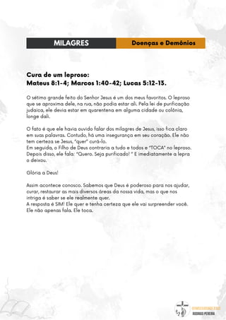 @umseguidordejesus
RODRIGO PEREIRA
Cura de um leproso:
Mateus 8:1-4; Marcos 1:40-42; Lucas 5:12-13.
O sétimo grande feito do Senhor Jesus é um dos meus favoritos. O leproso
que se aproxima dele, na rua, não podia estar ali. Pela lei de purificação
judaica, ele devia estar em quarentena em alguma cidade ou colônia,
longe dali.
O fato é que ele havia ouvido falar dos milagres de Jesus, isso fica claro
em suas palavras. Contudo, há uma insegurança em seu coração. Ele não
tem certeza se Jesus, “quer” curá-lo.
Em seguida, o Filho de Deus contraria a tudo e todos e “TOCA” no leproso.
Depois disso, ele fala: “Quero. Seja purificado! ” E imediatamente a lepra
o deixou.
Glória a Deus!
Assim acontece conosco. Sabemos que Deus é poderoso para nos ajudar,
curar, restaurar as mais diversos áreas da nossa vida, mas o que nos
intriga é saber se ele realmente quer.
A resposta é SIM! Ele quer e tenha certeza que ele vai surpreender você.
Ele não apenas fala. Ele toca.
MILAGRES Doenças e Demônios
 