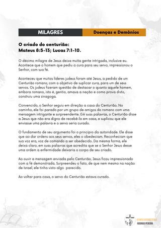 @umseguidordejesus
RODRIGO PEREIRA
O criado do centurião:
Mateus 8:5-13; Lucas 7:1-10.
O décimo milagre de Jesus deixa muita gente intrigada, inclusive eu.
Acontece que o homem que pediu a cura para seu servo, impressionou o
Senhor, com sua fé.
Aconteceu que muitos líderes judeus foram até Jesus, a pedido de um
Centurião romano, com o objetivo de suplicar cura, para um de seus
servos. Os judeus fizeram questão de destacar o quanto aquele homem,
embora romano, isto é, gentio, amava a nação e como prova disto,
construiu uma sinagoga.
Convencido, o Senhor seguiu em direção a casa do Centurião. No
caminho, ele foi parado por um grupo de amigos do romano com uma
mensagem intrigante e surpreendente. Em suas palavras, o Centurião disse
a Jesus que não era digno de recebê-lo em casa, e suplicou que ele
enviasse uma palavra e o servo seria curado.
O fundamento de seu argumento foi o princípio da autoridade. Ele disse
que ao dar ordens aos seus servos, eles o obedeciam. Reconheciam que
sua voz era, voz de comando a ser obedecido. Da mesma forma, ele
deixa claro, em suas palavras que acredita que se o Senhor Jesus desse
uma ordem a enfermidade deixaria o corpo de seu criado.
Ao ouvir a mensagem enviada pelo Centurião, Jesus ficou impressionado
com a fé demonstrada. Surpreendeu o fato, de que nem mesmo na nação
de Israel, ele tinha visto algo parecido.
Ao voltar para casa, o servo do Centurião estava curado.
MILAGRES Doenças e Demônios
 