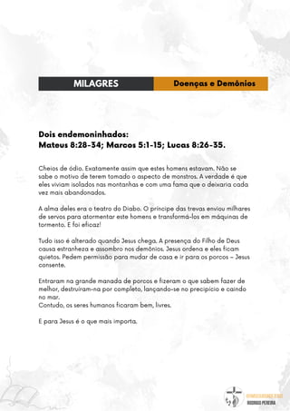 @umseguidordejesus
RODRIGO PEREIRA
Dois endemoninhados:
Mateus 8:28-34; Marcos 5:1-15; Lucas 8:26-35.
Cheios de ódio. Exatamente assim que estes homens estavam. Não se
sabe o motivo de terem tomado o aspecto de monstros. A verdade é que
eles viviam isolados nas montanhas e com uma fama que o deixaria cada
vez mais abandonados.
A alma deles era o teatro do Diabo. O príncipe das trevas enviou milhares
de servos para atormentar este homens e transformá-los em máquinas de
tormento. E foi eficaz!
Tudo isso é alterado quando Jesus chega. A presença do Filho de Deus
causa estranheza e assombro nos demônios. Jesus ordena e eles ficam
quietos. Pedem permissão para mudar de casa e ir para os porcos – Jesus
consente.
Entraram na grande manada de porcos e fizeram o que sabem fazer de
melhor, destruíram-na por completo, lançando-se no precipício e caindo
no mar.
Contudo, os seres humanos ficaram bem, livres.
E para Jesus é o que mais importa.
MILAGRES Doenças e Demônios
 