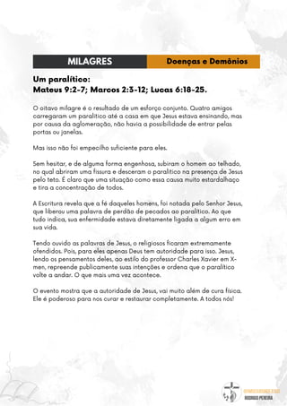 @umseguidordejesus
RODRIGO PEREIRA
Um paralítico:
Mateus 9:2-7; Marcos 2:3-12; Lucas 6:18-25.
O oitavo milagre é o resultado de um esforço conjunto. Quatro amigos
carregaram um paralitico até a casa em que Jesus estava ensinando, mas
por causa da aglomeração, não havia a possibilidade de entrar pelas
portas ou janelas.
Mas isso não foi empecilho suficiente para eles.
Sem hesitar, e de alguma forma engenhosa, subiram o homem ao telhado,
no qual abriram uma fissura e desceram o paralitico na presença de Jesus
pelo teto. É claro que uma situação como essa causa muito estardalhaço
e tira a concentração de todos.
A Escritura revela que a fé daqueles homens, foi notada pelo Senhor Jesus,
que liberou uma palavra de perdão de pecados ao paralítico. Ao que
tudo indica, sua enfermidade estava diretamente ligada a algum erro em
sua vida.
Tendo ouvido as palavras de Jesus, o religiosos ficaram extremamente
ofendidos. Pois, para eles apenas Deus tem autoridade para isso. Jesus,
lendo os pensamentos deles, ao estilo do professor Charles Xavier em X-
men, repreende publicamente suas intenções e ordena que o paralítico
volte a andar. O que mais uma vez acontece.
O evento mostra que a autoridade de Jesus, vai muito além de cura física.
Ele é poderoso para nos curar e restaurar completamente. A todos nós!
MILAGRES Doenças e Demônios
 