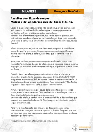 @umseguidordejesus
RODRIGO PEREIRA
A mulher com fluxo de sangue:
Mateus 9:20-22; Marcos 5:25-29; Lucas 8:43-48.
Saúde é algo complicado, quando não está bem, parece que tudo vai
mal. Na vida da mulher do fluxo de sangue, como é popularmente
conhecida entre os cristãos sua saúde custou tudo.
Por mais que ela tentasse e gastasse, sua saúde apenas piorava. Seu
patrimônio e seus bens chegaram ao fim de longos doze anos tentando.
Uma coisa é certa, ela é uma mulher extremamente determinada. Nunca
desistiu!
A boa notícia para ele, é a de que Jesus está por perto. E quando ele
soube do que Ele era capaz, ficou extremamente animada. Consigo
mesma traçou o plano, e pela fé, acreditou que tocar nele seria o
suficiente.
Assim, com um bom plano e uma convicção resoluta ela partiu para
“enfrentar” a multidão. Depois de lutar contra a fraqueza física e suportar
os golpes da multidão, ela finalmente consegue o que tanto queria, tocar
em Jesus!
Quando Jesus percebeu que em meio à tantas mãos e abraços, e
empurrões alguém havia acessado seu poder divino, Ele PAROU TUDO.
Ninguém se movimentou, dali em diante. O Mestre assumiu o controle. Os
discípulos questionaram sua sensibilidade: “Mas como assim? São Tantos
toques?” – Jesus retrucou – Senti o poder saindo de mim.
A mulher percebeu que era por causa dela que estava acontecendo
aquilo, e então se apresentou. Com medo e ainda em choque, contou a
Jesus diante de todos os que havia acontecido.
Emocionado e feliz, o Senhor Jesus a chamou de filha e deixou claro que
sua cura era o resultado de sua fé. Diante agora em diante ela poderia
seguir e viver em paz.
Para ver a manifestação dos milagres de Jesus em nossas vidas,
precisamos ter coragem, atitude e suportar a dor e a fraqueza que nos
cercam. Isso, para que assim como essa mulher conseguir tocar em Jesus,
acessar o poder de Deus.
Ninguém disse que seria fácil, mas não é impossível.
MILAGRES Doenças e Demônios
 