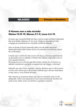 @umseguidordejesus
RODRIGO PEREIRA
O Homem com a mão mirrada:
Mateus 12:10-13; Marcos 3:1-5; Lucas 6:6-10.
Ao passo que a popularidade de Jesus crescia, surgia também a oposição
das autoridades religiosas. O seu nono milagre, é operado em uma
sinagoga, provavelmente em uma bela manhã de sábado.
Jesus se dirige ao local, passando pelas ruas de pedra que eram
destacadas pelo brilho intenso do sol. Um amarelo vivo e bonito nascia
da combinação.
Irritados com o estilo de vida e ensino de Jesus, os fariseus questionaram
se ele podia curar no sábado. O Mestre da Galileia, respondeu com um
outro questionamento.
Ele perguntou se os animais que eles tinham, caindo em um buraco no
sábado, receberiam sua ajuda ou esperariam até chegar o domingo?
Sabendo que não tinham resposta, o Senhor declarou que a vida humana
é muito mais valiosa que a de animais. Pedindo que o homem estendesse
a mão, Jesus o curou diante de todos.
Não importa se as pessoas dizem que não é o momento certo. O dia
adequado. Tenha uma expectativa viva e ativa da benção de Deus. Ela
pode recair sobre você e sua família, a qualquer momento.
MILAGRES Doenças e Demônios
 