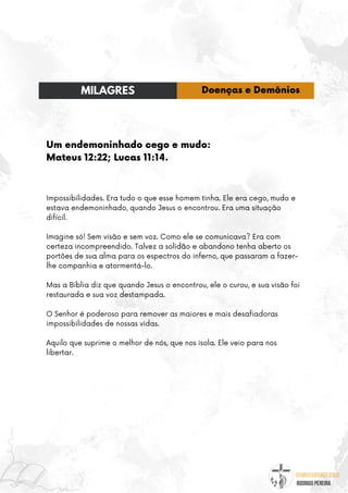 @umseguidordejesus
RODRIGO PEREIRA
Um endemoninhado cego e mudo:
Mateus 12:22; Lucas 11:14.
Impossibilidades. Era tudo o que esse homem tinha. Ele era cego, mudo e
estava endemoninhado, quando Jesus o encontrou. Era uma situação
difícil.
Imagine só! Sem visão e sem voz. Como ele se comunicava? Era com
certeza incompreendido. Talvez a solidão e abandono tenha aberto os
portões de sua alma para os espectros do inferno, que passaram a fazer-
lhe companhia e atormentá-lo.
Mas a Bíblia diz que quando Jesus o encontrou, ele o curou, e sua visão foi
restaurada e sua voz destampada.
O Senhor é poderoso para remover as maiores e mais desafiadoras
impossibilidades de nossas vidas.
Aquilo que suprime o melhor de nós, que nos isola. Ele veio para nos
libertar.
MILAGRES Doenças e Demônios
 