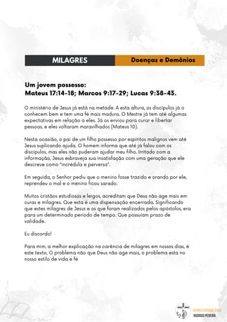 @umseguidordejesus
RODRIGO PEREIRA
Um jovem possesso:
Mateus 17:14-18; Marcos 9:17-29; Lucas 9:38-43.
O ministério de Jesus já está na metade. A esta altura, os discípulos já o
conhecem bem e tem uma fé mais madura. O Mestre já tem até algumas
expectativas em relação a eles. Já os enviou para curar e libertar
pessoas, e eles voltaram maravilhados (Mateus 10).
Nesta ocasião, o pai de um filho possesso por espíritos malignos vem até
Jesus suplicando ajuda. O homem informa que até já falou com os
discípulos, mas eles não puderam ajudar meu filho. Irritado com a
informação, Jesus esbraveja sua insatisfação com uma geração que ele
descreve como “incrédula e perversa”.
Em seguida, o Senhor pediu que o menino fosse trazido e orando por ele,
reprendeu o mal e o menino ficou sarado.
Muitos cristãos estudiosos e leigos, acreditam que Deus não age mais em
curas e milagres. Que esta é uma dispensação encerrada. Significando
que estes milagres de Jesus e os que foram realizados pelos apóstolos, era
para um determinado período de tempo. Que possuíam prazo de
validade.
Eu discordo!
Para mim, a melhor explicação na carência de milagres em nossos dias, é
este texto, O problema não que Deus não age mais, o problema esta no
nosso estilo de vida e fé
MILAGRES Doenças e Demônios
 