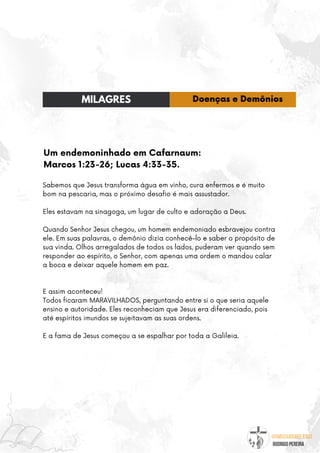@umseguidordejesus
RODRIGO PEREIRA
Um endemoninhado em Cafarnaum:
Marcos 1:23-26; Lucas 4:33-35.
Sabemos que Jesus transforma água em vinho, cura enfermos e é muito
bom na pescaria, mas o próximo desafio é mais assustador.
Eles estavam na sinagoga, um lugar de culto e adoração a Deus.
Quando Senhor Jesus chegou, um homem endemoniado esbravejou contra
ele. Em suas palavras, o demônio dizia conhecê-lo e saber o propósito de
sua vinda. Olhos arregalados de todos os lados, puderam ver quando sem
responder ao espírito, o Senhor, com apenas uma ordem o mandou calar
a boca e deixar aquele homem em paz.
E assim aconteceu!
Todos ficaram MARAVILHADOS, perguntando entre si o que seria aquele
ensino e autoridade. Eles reconheciam que Jesus era diferenciado, pois
até espíritos imundos se sujeitavam as suas ordens.
E a fama de Jesus começou a se espalhar por toda a Galileia.
MILAGRES Doenças e Demônios
 