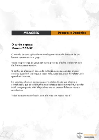 @umseguidordejesus
RODRIGO PEREIRA
O surdo e gago:
Marcos 7:32-37.
O método de cura aplicado neste milagre é inusitado. Trata-se de um
homem que era surdo e gago.
Trazido a presença de Jesus por outras pessoas, elas lhe suplicavam que
Ele lhe impusesse as mãos.
O Senhor se afastou um pouco da multidão, colocou os dedos em seus
ouvidos, cuspiu em sua língua e tocou nela. Após isso, disse-lhe “Efatá”, que
quer dizer: Abra-se.
Em seguida, o homem começou a ouvir e falar. Vendo sua alegria, o
Senhor pediu que as testemunhas não contasse aquilo a ninguém, o que foi
inútil, porque quanto mais ele proibia, mas as pessoas falavam sobre o
acontecido.
Todos estavam maravilhados com ele. Não sem razão, não é?
MILAGRES Doenças e Demônios
 