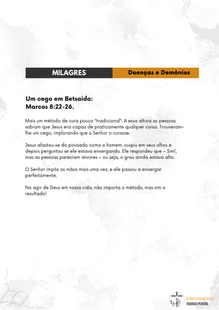 @umseguidordejesus
RODRIGO PEREIRA
Um cego em Betsaida:
Marcos 8:22-26.
Mais um método de cura pouco “tradicional”. A essa altura as pessoas
sabiam que Jesus era capaz de praticamente qualquer coisa. Trouxeram-
lhe um cego, implorando que o Senhor o curasse.
Jesus afastou-se do povoado como o homem, cuspiu em seus olhos e
depois perguntou se ele estava enxergando. Ele respondeu que – Sim!,
mas as pessoas pareciam árvores – ou seja, o grau ainda estava alto.
O Senhor impôs as mãos mais uma vez, e ele passou a enxergar
perfeitamente.
No agir de Deus em nossa vida, não importa o método, mas sim o
resultado!
MILAGRES Doenças e Demônios
 