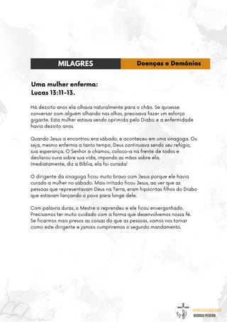 @umseguidordejesus
RODRIGO PEREIRA
Uma mulher enferma:
Lucas 13:11-13.
Há dezoito anos ela olhava naturalmente para o chão. Se quisesse
conversar com alguém olhando nos olhos, precisava fazer um esforço
gigante. Esta mulher estava sendo oprimida pelo Diabo e a enfermidade
havia dezoito anos.
Quando Jesus a encontrou era sábado, e aconteceu em uma sinagoga. Ou
seja, mesmo enferma a tanto tempo, Deus continuava sendo seu refúgio,
sua esperança. O Senhor a chamou, coloco-a na frente de todos e
declarou cura sobre sua vida, impondo as mãos sobre ela.
Imediatamente, diz a Bíblia, ela foi curada!
O dirigente da sinagoga ficou muito bravo com Jesus porque ele havia
curado a mulher no sábado. Mais irritado ficou Jesus, ao ver que as
pessoas que representavam Deus na Terra, eram hipócritas filhos do Diabo
que estavam lançando o povo para longe dele.
Com palavra duras, o Mestre o reprendeu e ele ficou envergonhado.
Precisamos ter muito cuidado com a forma que desenvolvemos nossa fé.
Se ficarmos mais presos as coisas do que as pessoas, vamos nos tornar
como este dirigente e jamais cumpriremos o segundo mandamento.
MILAGRES Doenças e Demônios
 