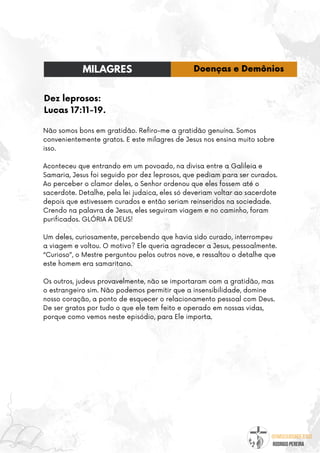 @umseguidordejesus
RODRIGO PEREIRA
Dez leprosos:
Lucas 17:11-19.
Não somos bons em gratidão. Refiro-me a gratidão genuína. Somos
convenientemente gratos. E este milagres de Jesus nos ensina muito sobre
isso.
Aconteceu que entrando em um povoado, na divisa entre a Galileia e
Samaria, Jesus foi seguido por dez leprosos, que pediam para ser curados.
Ao perceber o clamor deles, o Senhor ordenou que eles fossem até o
sacerdote. Detalhe, pela lei judaica, eles só deveriam voltar ao sacerdote
depois que estivessem curados e então seriam reinseridos na sociedade.
Crendo na palavra de Jesus, eles seguiram viagem e no caminho, foram
purificados. GLÓRIA A DEUS!
Um deles, curiosamente, percebendo que havia sido curado, interrompeu
a viagem e voltou. O motivo? Ele queria agradecer a Jesus, pessoalmente.
“Curioso”, o Mestre perguntou pelos outros nove, e ressaltou o detalhe que
este homem era samaritano.
Os outros, judeus provavelmente, não se importaram com a gratidão, mas
o estrangeiro sim. Não podemos permitir que a insensibilidade, domine
nosso coração, a ponto de esquecer o relacionamento pessoal com Deus.
De ser gratos por tudo o que ele tem feito e operado em nossas vidas,
porque como vemos neste episódio, para Ele importa.
MILAGRES Doenças e Demônios
 