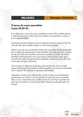 @umseguidordejesus
RODRIGO PEREIRA
O servo do sumo sacerdote:
Lucas 22:50-51.
E um deles feriu o servo do sumo sacerdote, e cortou-lhe a orelha direita.
E, respondendo Jesus, disse: Deixai-os; basta. E, tocando-lhe a orelha, o
curou. Lucas 22:50,51
O presente estudo teológico tem por objetivo dissertar sobre um fato da
vida de Jesus que se desencadeou na noite de sua prisão.
Malco, servo do sumo sacerdote Caifás, tem sua orelha direita decepada
por um golpe de espada de um dos discípulos, de sorte que Jesus se opõe
ao ato de violência cometido contra seu acusador, curando sua orelha
perdida e demonstrando, mais uma entre as várias outras vezes, que o
caminho da violência apenas havia impedido a vitória do povo de Israel
contra seus inimigos anteriores.
Para cumprir os objetivos propostos neste estudo, fez-se uma ampla
pesquisa bibliográfica focada na bíblia sagrada e em autores renomados
com o objetivo de reforçar as opiniões expressadas.
Baseado na história da vida de Jesus Cristo e sobre os procedimentos
que levavam um homem a ser convocado ao posto de sumo sacerdote,
Jesus o cura, mostrando que a violência não é o caminho e que Ele veio
para que a profecia se cumprisse e todos tivessem a salvação pelo seu
sangue.
MILAGRES Doenças e Demônios
 