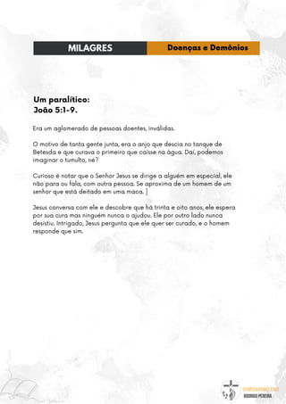 @umseguidordejesus
RODRIGO PEREIRA
Um paralítico:
João 5:1-9.
Era um aglomerado de pessoas doentes, inválidas.
O motivo de tanta gente junta, era o anjo que descia no tanque de
Betesda e que curava o primeiro que caísse na água. Daí, podemos
imaginar o tumulto, né?
Curioso é notar que o Senhor Jesus se dirige a alguém em especial, ele
não para ou fala, com outra pessoa. Se aproxima de um homem de um
senhor que está deitado em uma maca. ]
Jesus conversa com ele e descobre que há trinta e oito anos, ele espera
por sua cura mas ninguém nunca o ajudou. Ele por outro lado nunca
desistiu. Intrigado, Jesus pergunta que ele quer ser curado, e o homem
responde que sim.
MILAGRES Doenças e Demônios
 