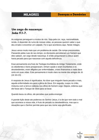 @umseguidordejesus
RODRIGO PEREIRA
Um cego de nascença:
João 9:1-7.
As estigmas perseguem a muitos de nós. Seja pela cor, raça, nacionalidade,
renda. A depender do rumo de nossas vidas, as pessoas querem saber o que
deu errado e encontrar um culpado. Foi o que aconteceu aqui. Neste milagre,
Jesus vence muito mais que um problema de saúde. Ele rompe preconceitos.
Passando pelas ruas de seu tempo, os discípulos perceberam um homem que
eles sabiam, ser cego desde nascença. E então perguntaram a Jesus quem
havia pecado para que nascesse com aquela deficiência.
Esse pensamento era fruto da Teologia triunfalista do Antigo Testamento, onde
os obedientes e bons prosperavam, tinham saúde e eram triunfantes e os
desobedientes, eram afligidos por enfermidades, crises financeiras e nada dava
certo em suas vidas. Este pensamento é muito claro na mente dos amigos de Jó
(Jó 16.4,5)
A resposta de Jesus é significativa. Ao dizer que ninguém havia pecado e mais,
aquela enfermidade era para a glória de Deus. Em seguida, cuspiu no chão,
misturou com a terra e colocou nos olhos do homem cego. Depois, ordenou que
ele fosse até o Tanque de Siloé para se lavar.
Quando lavou os olhos, ele percebeu que podia enxergar.
A grande lição deste ato poderoso do Senhor Jesus, é a de que nem todo o mal
que acontece a nossa vida, é fruto de pecado ou desobediência, mas que a
situações que o Senhor permite para que seu nome seja glorificado.
MILAGRES Doenças e Demônios
 