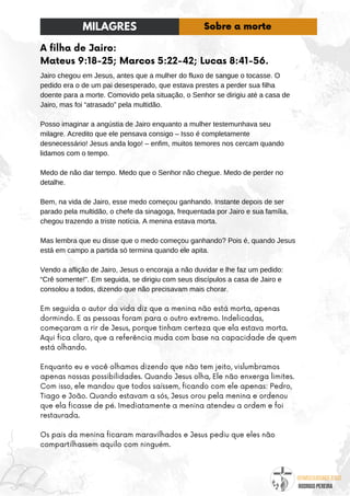 @umseguidordejesus
RODRIGO PEREIRA
A filha de Jairo:
Mateus 9:18-25; Marcos 5:22-42; Lucas 8:41-56.
Jairo chegou em Jesus, antes que a mulher do fluxo de sangue o tocasse. O
pedido era o de um pai desesperado, que estava prestes a perder sua filha
doente para a morte. Comovido pela situação, o Senhor se dirigiu até a casa de
Jairo, mas foi “atrasado” pela multidão.
Posso imaginar a angústia de Jairo enquanto a mulher testemunhava seu
milagre. Acredito que ele pensava consigo – Isso é completamente
desnecessário! Jesus anda logo! – enfim, muitos temores nos cercam quando
lidamos com o tempo.
Medo de não dar tempo. Medo que o Senhor não chegue. Medo de perder no
detalhe.
Bem, na vida de Jairo, esse medo começou ganhando. Instante depois de ser
parado pela multidão, o chefe da sinagoga, frequentada por Jairo e sua família,
chegou trazendo a triste notícia. A menina estava morta.
Mas lembra que eu disse que o medo começou ganhando? Pois é, quando Jesus
está em campo a partida só termina quando ele apita.
Vendo a aflição de Jairo, Jesus o encoraja a não duvidar e lhe faz um pedido:
“Crê somente!”. Em seguida, se dirigiu com seus discípulos a casa de Jairo e
consolou a todos, dizendo que não precisavam mais chorar.
Em seguida o autor da vida diz que a menina não está morta, apenas
dormindo. E as pessoas foram para o outro extremo. Indelicadas,
começaram a rir de Jesus, porque tinham certeza que ela estava morta.
Aqui fica claro, que a referência muda com base na capacidade de quem
está olhando.
Enquanto eu e você olhamos dizendo que não tem jeito, vislumbramos
apenas nossas possibilidades. Quando Jesus olha, Ele não enxerga limites.
Com isso, ele mandou que todos saíssem, ficando com ele apenas: Pedro,
Tiago e João. Quando estavam a sós, Jesus orou pela menina e ordenou
que ela ficasse de pé. Imediatamente a menina atendeu a ordem e foi
restaurada.
Os pais da menina ficaram maravilhados e Jesus pediu que eles não
compartilhassem aquilo com ninguém.
MILAGRES Sobre a morte
 