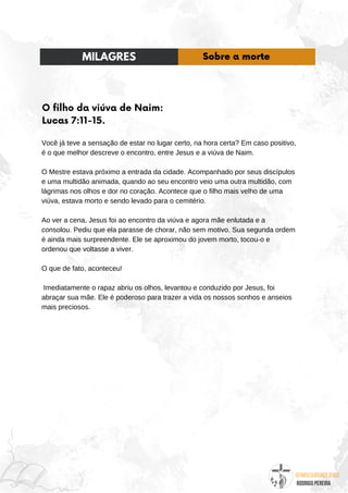 @umseguidordejesus
RODRIGO PEREIRA
O filho da viúva de Naim:
Lucas 7:11-15.
Você já teve a sensação de estar no lugar certo, na hora certa? Em caso positivo,
é o que melhor descreve o encontro, entre Jesus e a viúva de Naim.
O Mestre estava próximo a entrada da cidade. Acompanhado por seus discípulos
e uma multidão animada, quando ao seu encontro veio uma outra multidão, com
lágrimas nos olhos e dor no coração. Acontece que o filho mais velho de uma
viúva, estava morto e sendo levado para o cemitério.
Ao ver a cena, Jesus foi ao encontro da viúva e agora mãe enlutada e a
consolou. Pediu que ela parasse de chorar, não sem motivo. Sua segunda ordem
é ainda mais surpreendente. Ele se aproximou do jovem morto, tocou-o e
ordenou que voltasse a viver.
O que de fato, aconteceu!
Imediatamente o rapaz abriu os olhos, levantou e conduzido por Jesus, foi
abraçar sua mãe. Ele é poderoso para trazer a vida os nossos sonhos e anseios
mais preciosos.
MILAGRES Sobre a morte
 