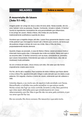 @umseguidordejesus
RODRIGO PEREIRA
A ressurreição de Lázaro
(João 11:1-44).
Imagine poder ser amigo de Jesus a dois mil anos atrás. Nesta ocasião, ele era
uma “estrela” entre as pessoas. Popular. Conhecido. Amado e odiado. O Senhor
reunia os ingredientes necessários de uma personalidade que influenciava.
E era amigo de Lázaro, Marta e Maria, três irmãos de uma família
tradicionalmente acolhedora e querida de Jesus.
Acontece que a tragédia chegou até eles. Lazaro ficou gravemente doente e suas
irmãs pediram que mensageiros fossem até o Mestre para avisá-lo, de forma que
ele pudesse chegar a tempo de curar seu irmão. Mas o Filho de Deus,
propositadamente decidiu demorar.
Quando chegou ao povoado, à casa de Marta e Maria, Lázaro já estava morto e
enterrado havia quatro dias. A decepção das irmãs era notória. Maria nem quis ir
ao encontro dele. O Senhor conversou com as duas, consolando-as, prometeu
que Lázaro ressuscitaria. Entendendo que seria um evento futuro, elas não se
mostraram muito animadas.
Ao ver a tristeza de todos, Jesus chorou com eles. Ele sabe que não fomos
originalmente criados para morrer.
Por fim, ele foi até o sepulcro. Para surpresa de todos ordenou que fosse aberto
e orou a Deus Pai, agradecendo pelo milagre e pela atenção que era dada a suas
palavras. Em seguida, chamou o nome de Lázaro, ordenando que ele voltasse a
vida.
Instantes depois, o ex-morto saiu do sepulcro todo enrolado com faixas.
Maravilhada, a multidão mau podia acreditar no que estava vendo.
Muitas coisas vão fugir ao nosso controle. Durante a vida, Deus permitirá
que rotas sejam alteradas para que amadureçamos em nosso
relacionamento com Ele. Não é que Ele não nos ame, pelo contrário, é por
nos amar que Ele faz isso.
Ele nos consola. Ele chora conosco. Ele ressuscita o que está morto.
MILAGRES Sobre a morte
 