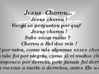 Jesus  Chorou...  Jesus chorou ! Você já se perguntou por quê ? Jesus chorou ! Sabe você a razão ? Chorou o Rei dos reis ! Não foi por raiva, como nós algumas vezes choramos. Também não foi por alegria, como já vi muitos chorarem. Nem tampouco por derrota, pois jamais foi derrotado, nem mesmo a morte o derrotou, antes Ele a ela. 