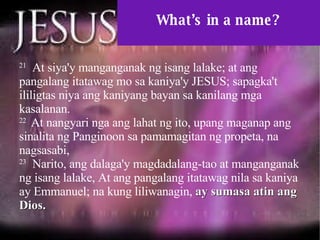 What’s in a name? 21   At siya'y manganganak ng isang lalake; at ang pangalang itatawag mo sa kaniya'y JESUS; sapagka't ililigtas niya ang kaniyang bayan sa kanilang mga kasalanan.  22  At nangyari nga ang lahat ng ito, upang maganap ang sinalita ng Panginoon sa pamamagitan ng propeta, na nagsasabi,  23   Narito, ang dalaga'y magdadalang-tao at manganganak ng isang lalake, At ang pangalang itatawag nila sa kaniya ay Emmanuel; na kung liliwanagin,  ay sumasa atin ang Dios.  