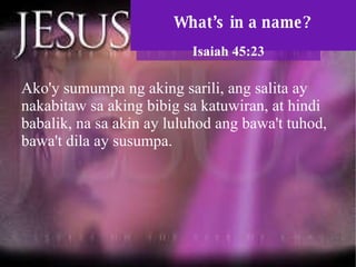 What’s in a name? Isaiah 45:23 Ako'y sumumpa ng aking sarili, ang salita ay nakabitaw sa aking bibig sa katuwiran, at hindi babalik, na sa akin ay luluhod ang bawa't tuhod, bawa't dila ay susumpa.  