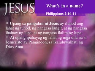 What’s in a name? Philippians 2:10-11 10   Upang sa  pangalan ni Jesus  ay iluhod ang lahat ng tuhod, ng nangasa langit, at ng nangasa ibabaw ng lupa, at ng nangasa ilalim ng lupa,  11   At upang ipahayag ng lahat ng mga dila na si Jesucristo ay Panginoon, sa ikaluluwalhati ng Dios Ama.  